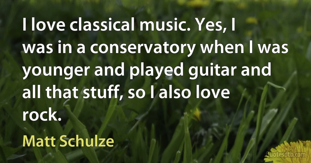 I love classical music. Yes, I was in a conservatory when I was younger and played guitar and all that stuff, so I also love rock. (Matt Schulze)