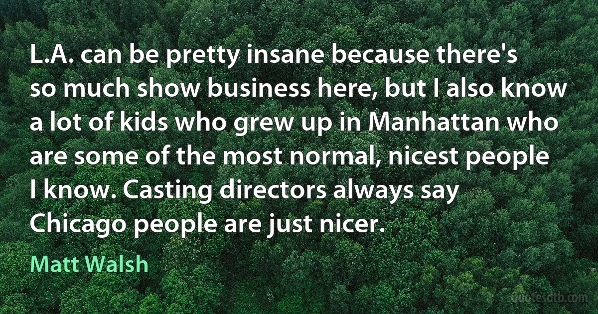 L.A. can be pretty insane because there's so much show business here, but I also know a lot of kids who grew up in Manhattan who are some of the most normal, nicest people I know. Casting directors always say Chicago people are just nicer. (Matt Walsh)