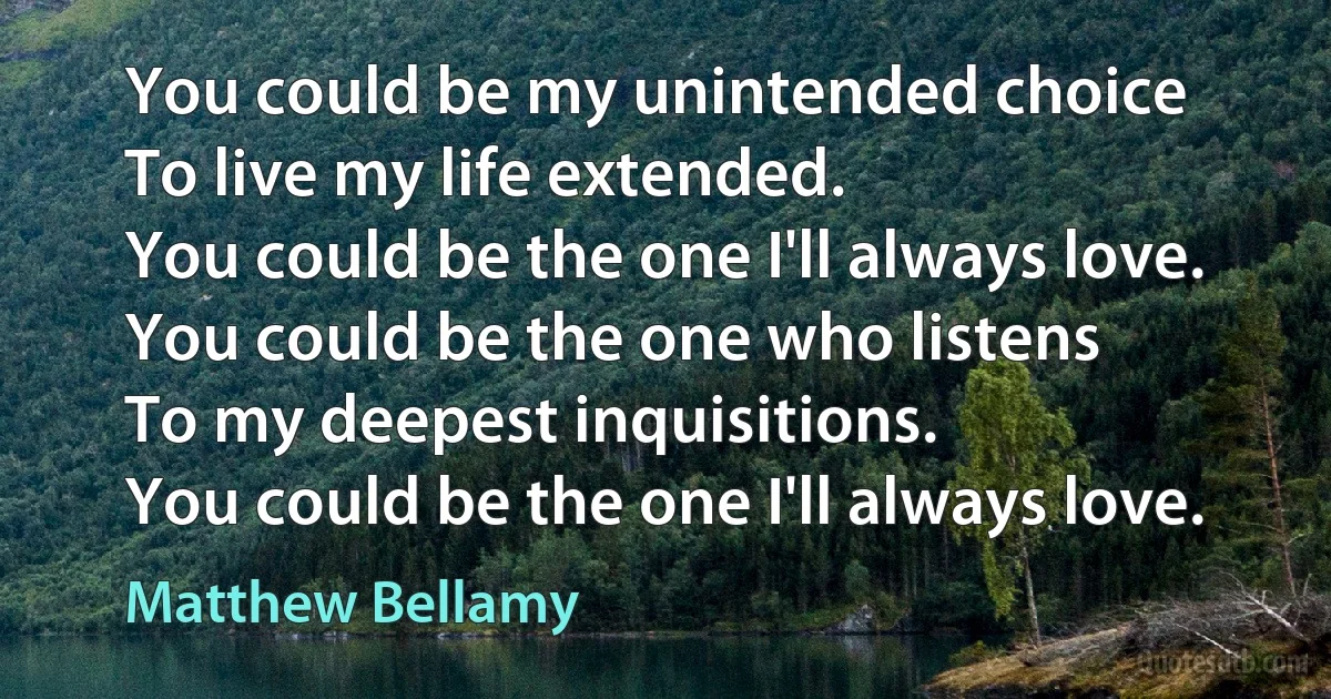 You could be my unintended choice
To live my life extended.
You could be the one I'll always love.
You could be the one who listens
To my deepest inquisitions.
You could be the one I'll always love. (Matthew Bellamy)