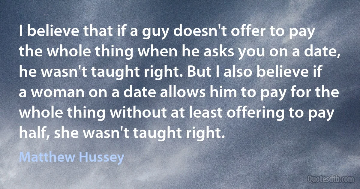 I believe that if a guy doesn't offer to pay the whole thing when he asks you on a date, he wasn't taught right. But I also believe if a woman on a date allows him to pay for the whole thing without at least offering to pay half, she wasn't taught right. (Matthew Hussey)