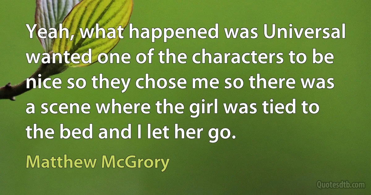 Yeah, what happened was Universal wanted one of the characters to be nice so they chose me so there was a scene where the girl was tied to the bed and I let her go. (Matthew McGrory)