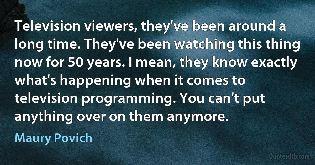 Television viewers, they've been around a long time. They've been watching this thing now for 50 years. I mean, they know exactly what's happening when it comes to television programming. You can't put anything over on them anymore. (Maury Povich)