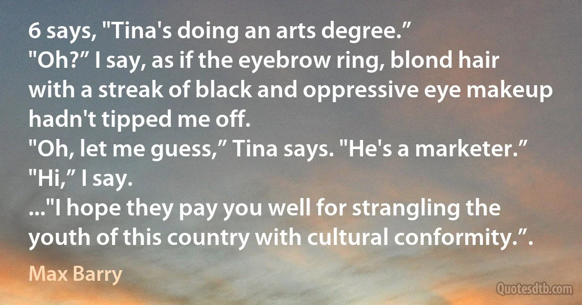 6 says, "Tina's doing an arts degree.”
"Oh?” I say, as if the eyebrow ring, blond hair with a streak of black and oppressive eye makeup hadn't tipped me off.
"Oh, let me guess,” Tina says. "He's a marketer.”
"Hi,” I say.
..."I hope they pay you well for strangling the youth of this country with cultural conformity.”. (Max Barry)