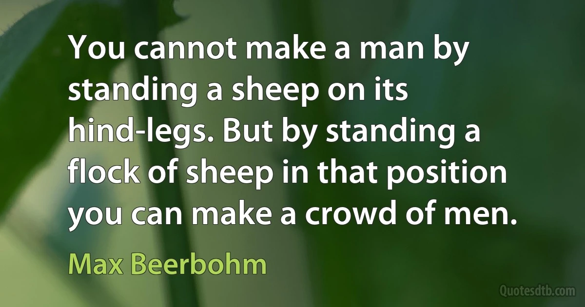 You cannot make a man by standing a sheep on its hind-legs. But by standing a flock of sheep in that position you can make a crowd of men. (Max Beerbohm)