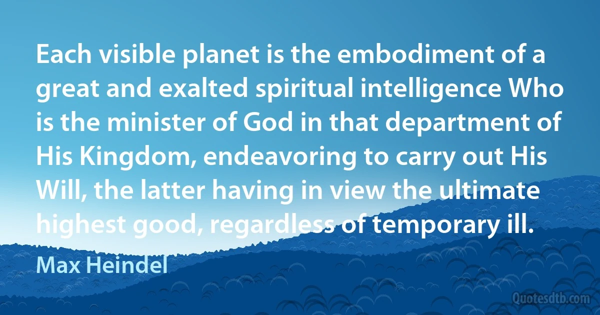 Each visible planet is the embodiment of a great and exalted spiritual intelligence Who is the minister of God in that department of His Kingdom, endeavoring to carry out His Will, the latter having in view the ultimate highest good, regardless of temporary ill. (Max Heindel)