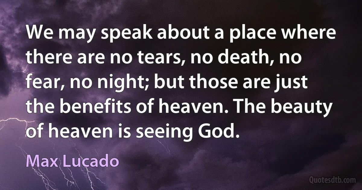 We may speak about a place where there are no tears, no death, no fear, no night; but those are just the benefits of heaven. The beauty of heaven is seeing God. (Max Lucado)