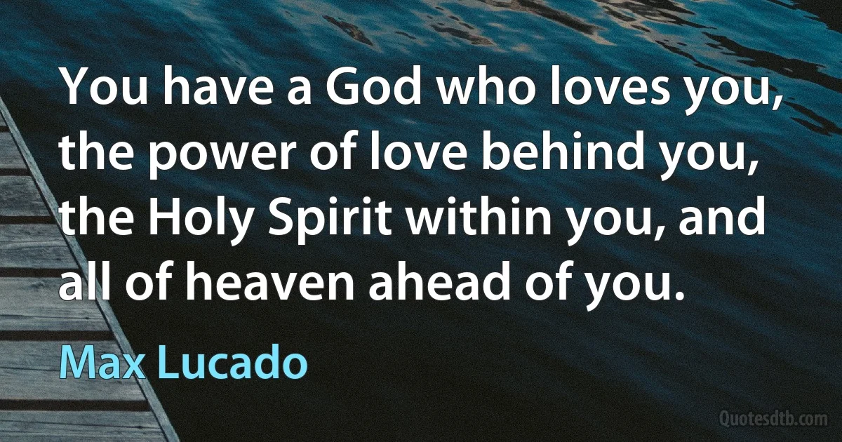 You have a God who loves you, the power of love behind you, the Holy Spirit within you, and all of heaven ahead of you. (Max Lucado)