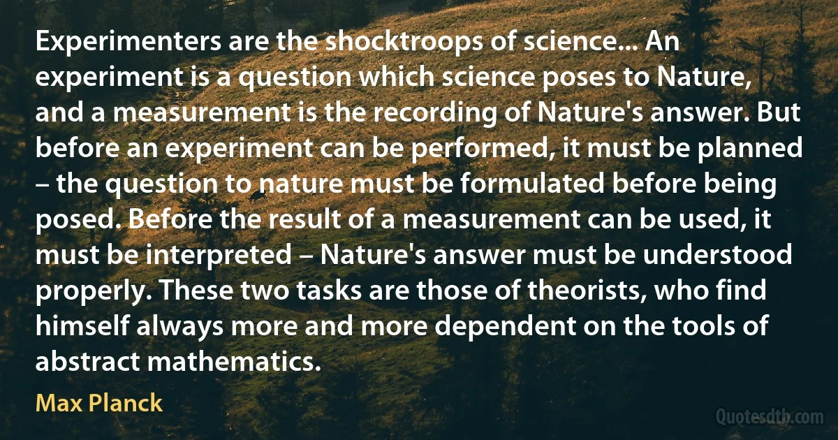 Experimenters are the shocktroops of science... An experiment is a question which science poses to Nature, and a measurement is the recording of Nature's answer. But before an experiment can be performed, it must be planned – the question to nature must be formulated before being posed. Before the result of a measurement can be used, it must be interpreted – Nature's answer must be understood properly. These two tasks are those of theorists, who find himself always more and more dependent on the tools of abstract mathematics. (Max Planck)