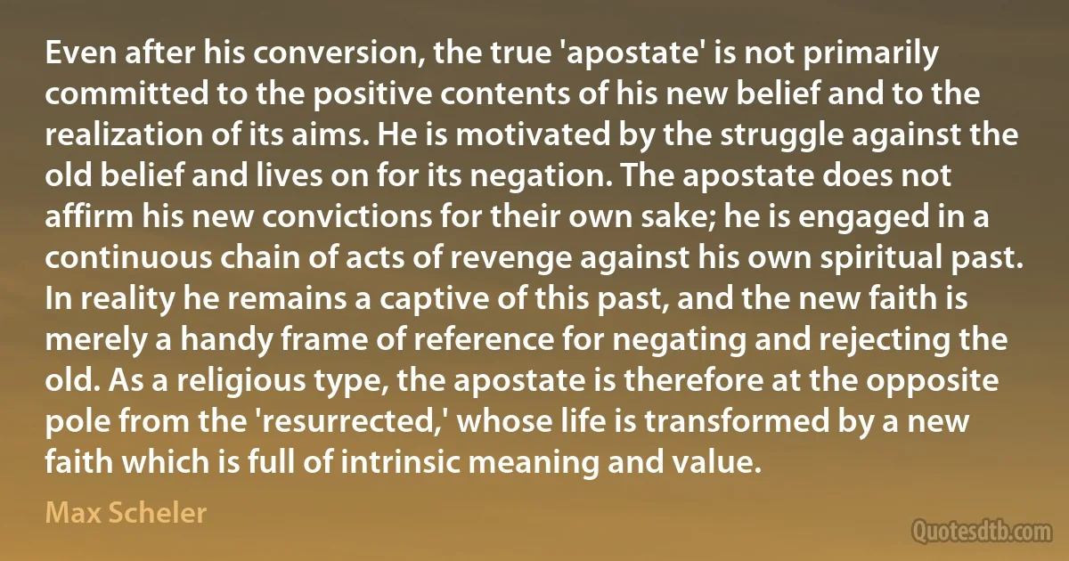 Even after his conversion, the true 'apostate' is not primarily committed to the positive contents of his new belief and to the realization of its aims. He is motivated by the struggle against the old belief and lives on for its negation. The apostate does not affirm his new convictions for their own sake; he is engaged in a continuous chain of acts of revenge against his own spiritual past. In reality he remains a captive of this past, and the new faith is merely a handy frame of reference for negating and rejecting the old. As a religious type, the apostate is therefore at the opposite pole from the 'resurrected,' whose life is transformed by a new faith which is full of intrinsic meaning and value. (Max Scheler)