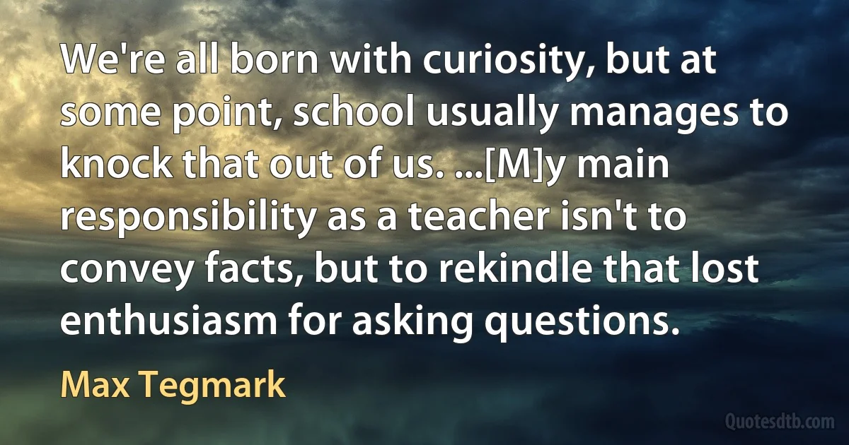 We're all born with curiosity, but at some point, school usually manages to knock that out of us. ...[M]y main responsibility as a teacher isn't to convey facts, but to rekindle that lost enthusiasm for asking questions. (Max Tegmark)