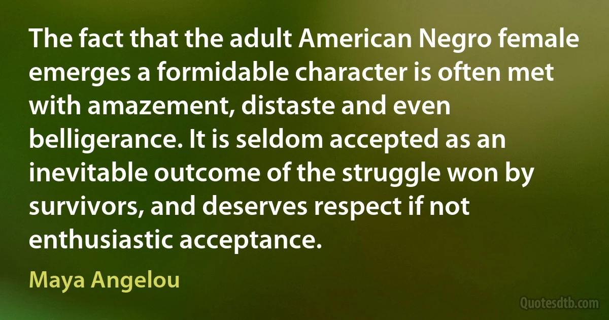 The fact that the adult American Negro female emerges a formidable character is often met with amazement, distaste and even belligerance. It is seldom accepted as an inevitable outcome of the struggle won by survivors, and deserves respect if not enthusiastic acceptance. (Maya Angelou)