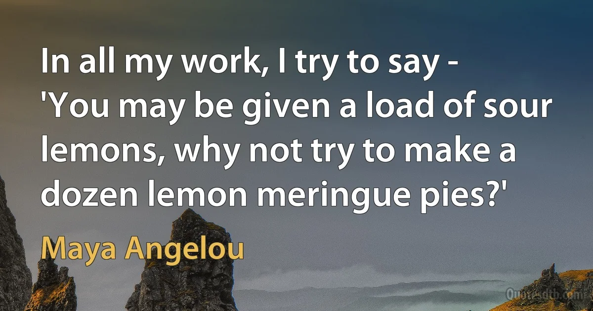 In all my work, I try to say - 'You may be given a load of sour lemons, why not try to make a dozen lemon meringue pies?' (Maya Angelou)