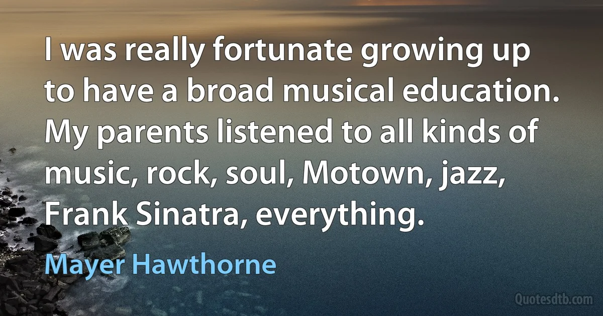 I was really fortunate growing up to have a broad musical education. My parents listened to all kinds of music, rock, soul, Motown, jazz, Frank Sinatra, everything. (Mayer Hawthorne)