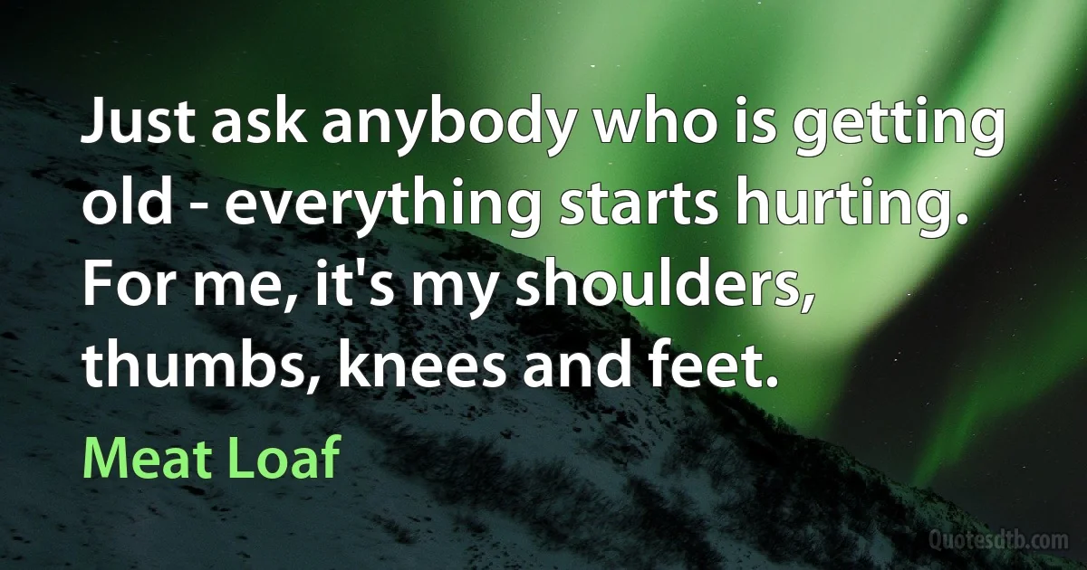 Just ask anybody who is getting old - everything starts hurting. For me, it's my shoulders, thumbs, knees and feet. (Meat Loaf)