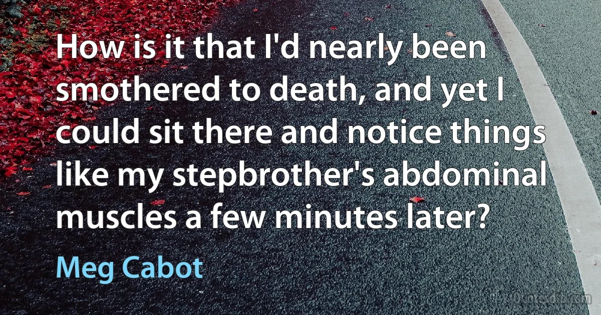 How is it that I'd nearly been smothered to death, and yet I could sit there and notice things like my stepbrother's abdominal muscles a few minutes later? (Meg Cabot)