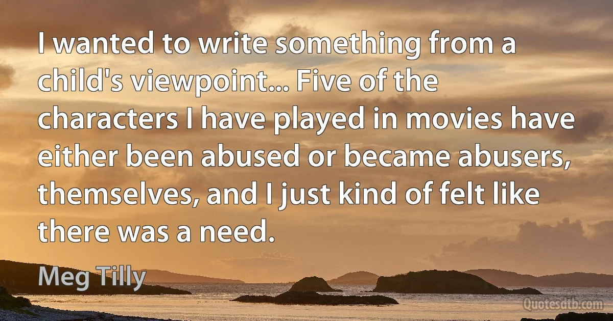 I wanted to write something from a child's viewpoint... Five of the characters I have played in movies have either been abused or became abusers, themselves, and I just kind of felt like there was a need. (Meg Tilly)