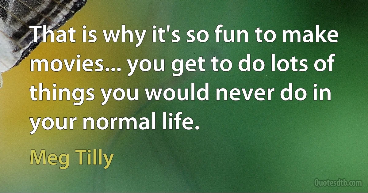 That is why it's so fun to make movies... you get to do lots of things you would never do in your normal life. (Meg Tilly)