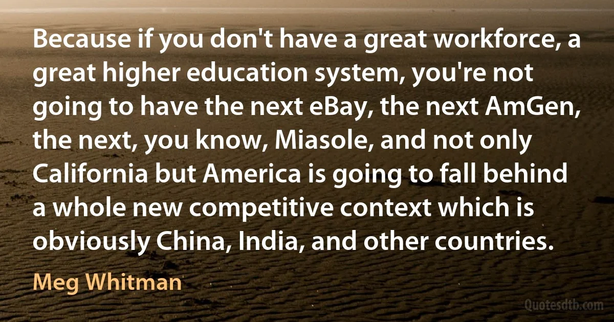 Because if you don't have a great workforce, a great higher education system, you're not going to have the next eBay, the next AmGen, the next, you know, Miasole, and not only California but America is going to fall behind a whole new competitive context which is obviously China, India, and other countries. (Meg Whitman)