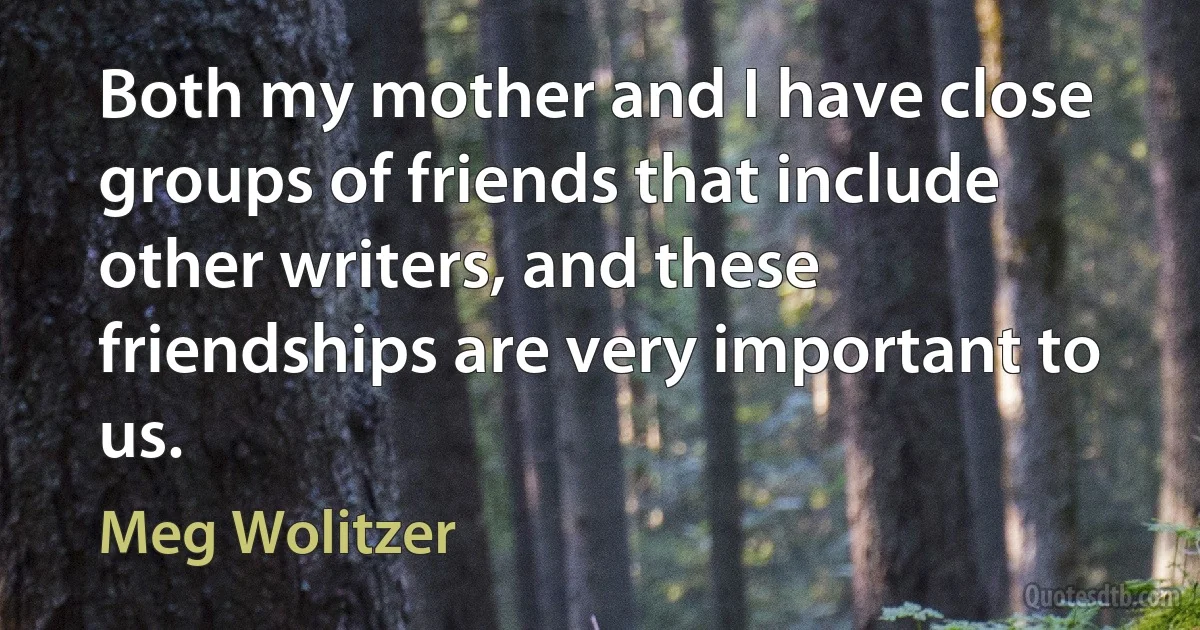 Both my mother and I have close groups of friends that include other writers, and these friendships are very important to us. (Meg Wolitzer)