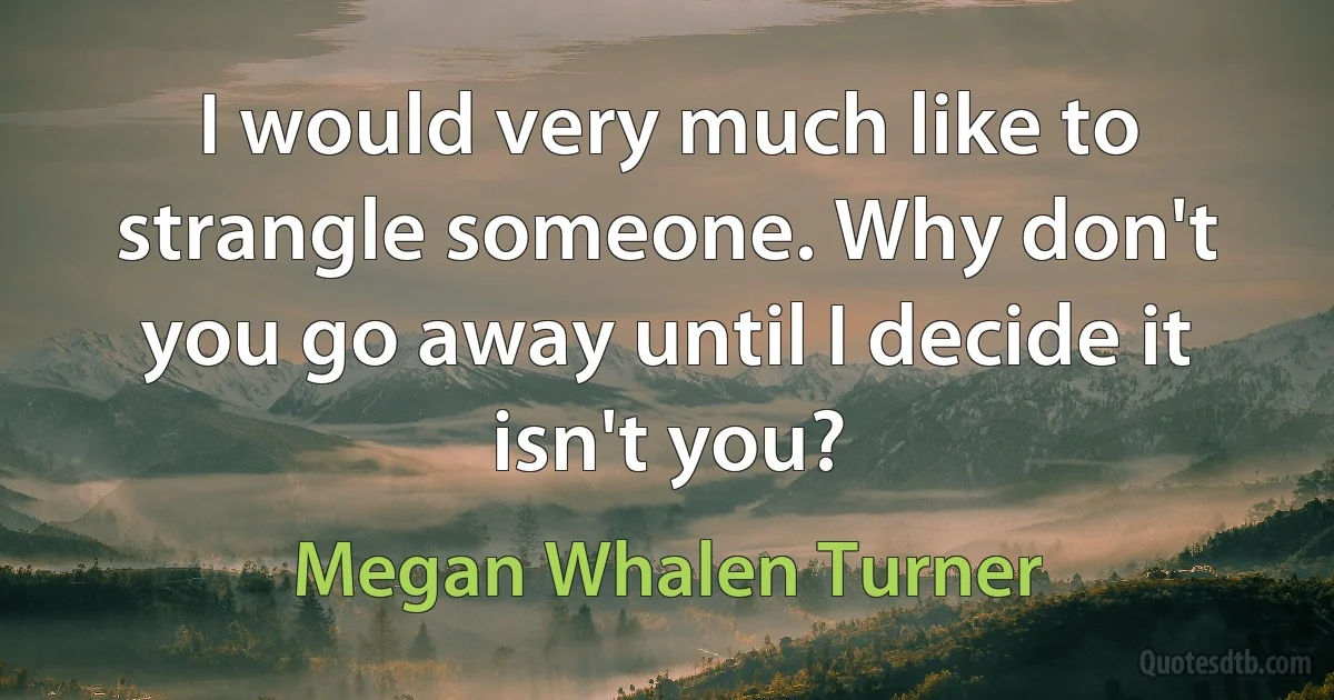 I would very much like to strangle someone. Why don't you go away until I decide it isn't you? (Megan Whalen Turner)