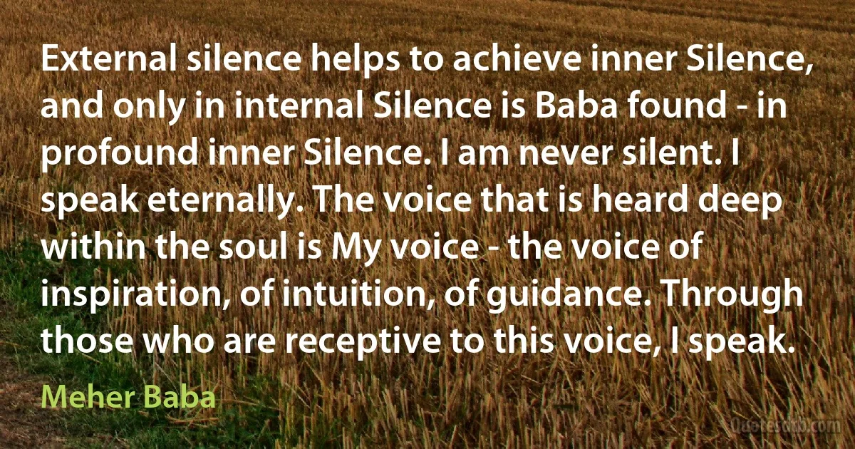 External silence helps to achieve inner Silence, and only in internal Silence is Baba found - in profound inner Silence. I am never silent. I speak eternally. The voice that is heard deep within the soul is My voice - the voice of inspiration, of intuition, of guidance. Through those who are receptive to this voice, I speak. (Meher Baba)