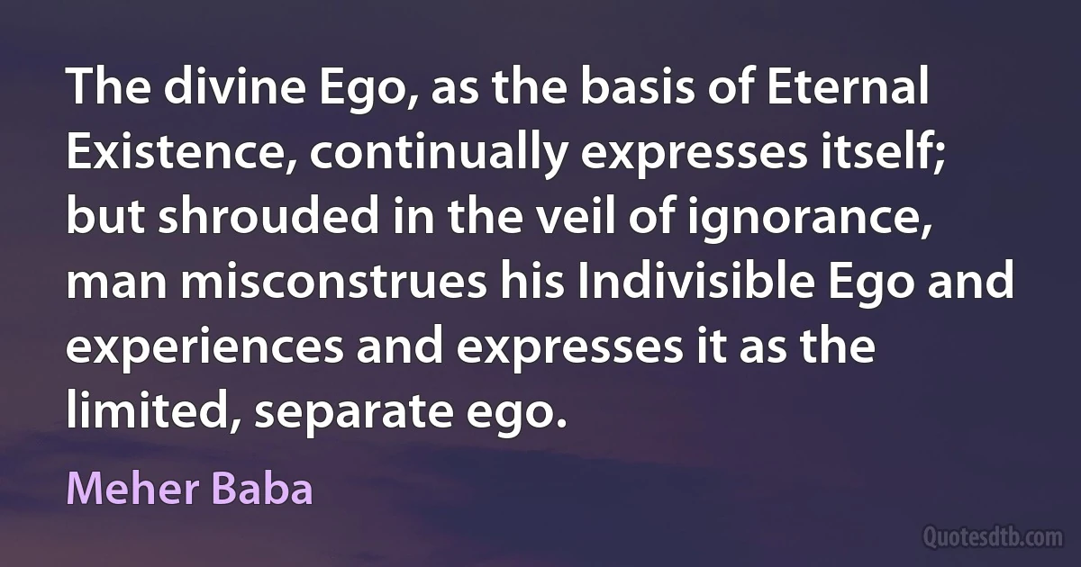 The divine Ego, as the basis of Eternal Existence, continually expresses itself; but shrouded in the veil of ignorance, man misconstrues his Indivisible Ego and experiences and expresses it as the limited, separate ego. (Meher Baba)