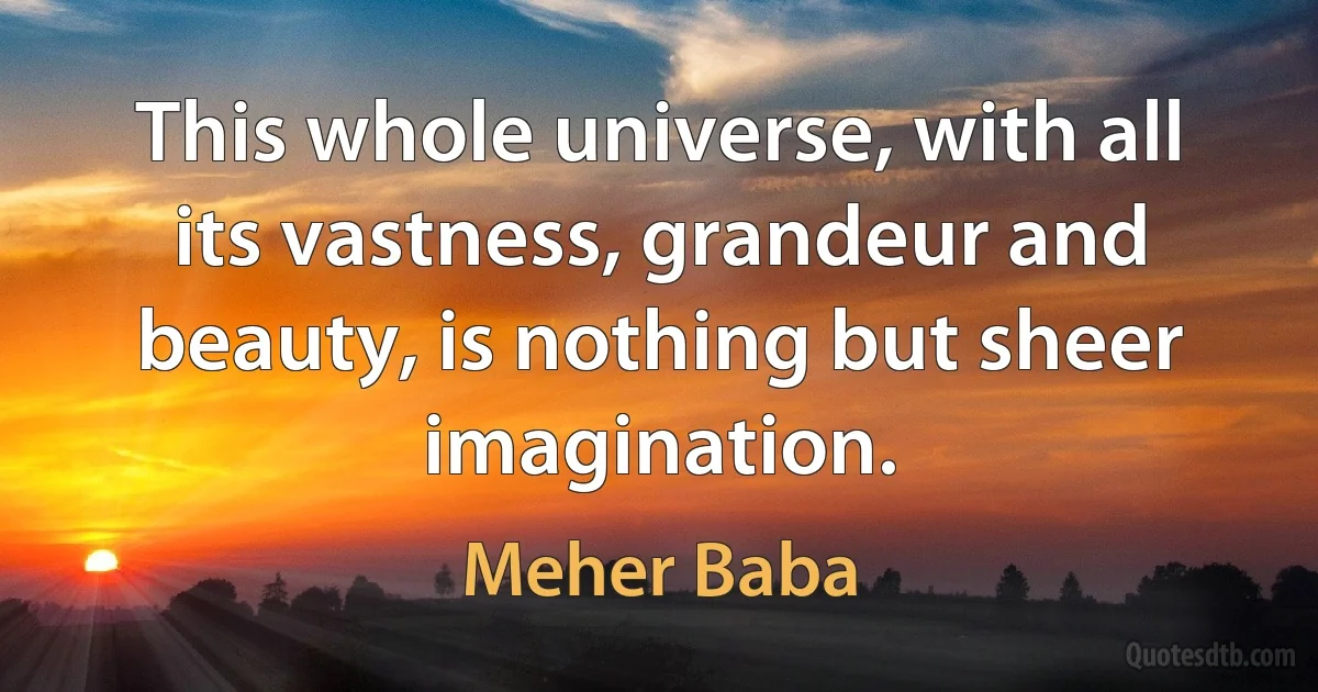 This whole universe, with all its vastness, grandeur and beauty, is nothing but sheer imagination. (Meher Baba)