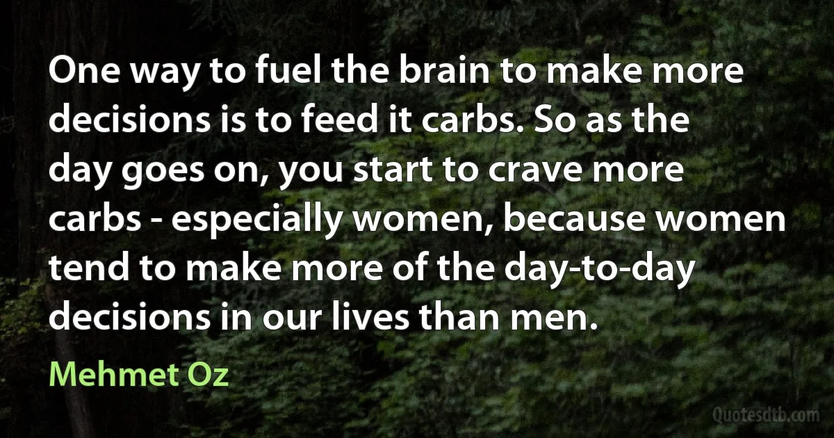 One way to fuel the brain to make more decisions is to feed it carbs. So as the day goes on, you start to crave more carbs - especially women, because women tend to make more of the day-to-day decisions in our lives than men. (Mehmet Oz)