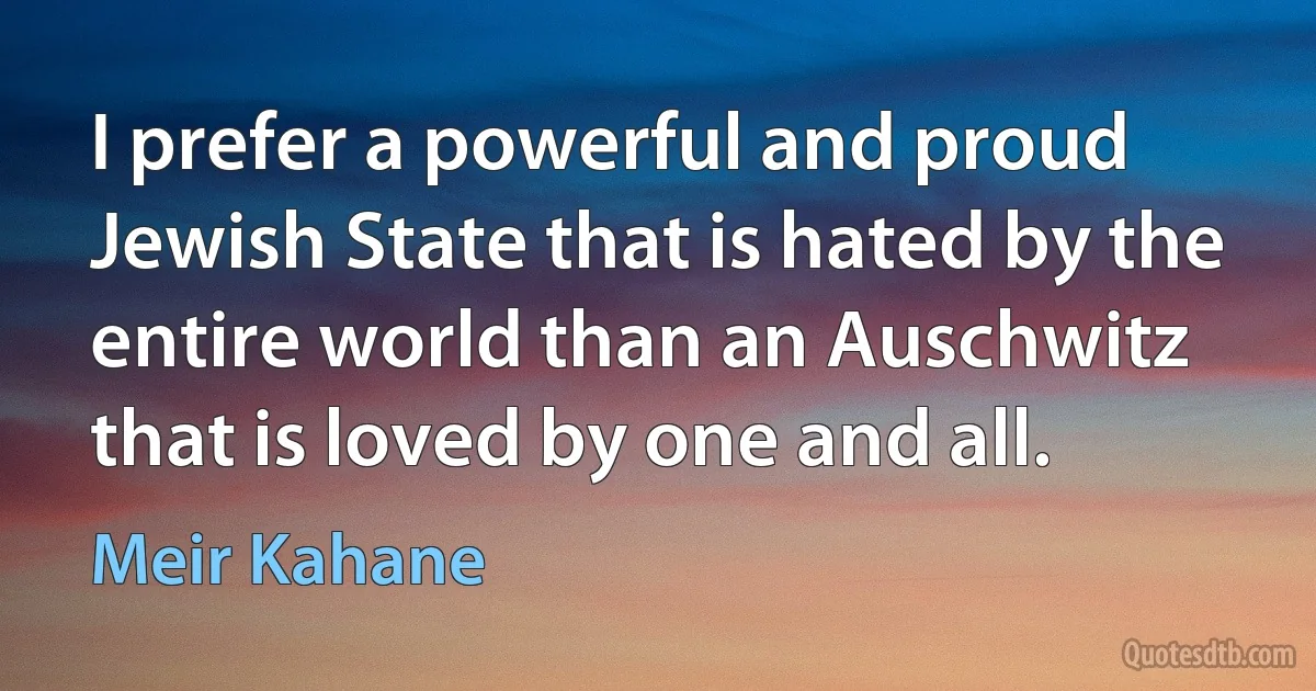 I prefer a powerful and proud Jewish State that is hated by the entire world than an Auschwitz that is loved by one and all. (Meir Kahane)