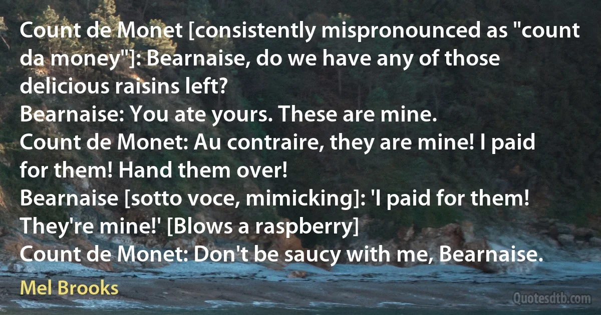 Count de Monet [consistently mispronounced as "count da money"]: Bearnaise, do we have any of those delicious raisins left?
Bearnaise: You ate yours. These are mine.
Count de Monet: Au contraire, they are mine! I paid for them! Hand them over!
Bearnaise [sotto voce, mimicking]: 'I paid for them! They're mine!' [Blows a raspberry]
Count de Monet: Don't be saucy with me, Bearnaise. (Mel Brooks)