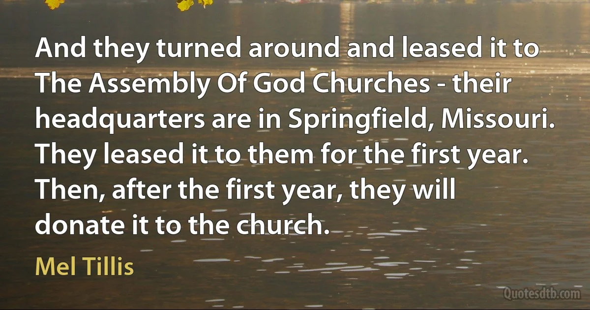 And they turned around and leased it to The Assembly Of God Churches - their headquarters are in Springfield, Missouri. They leased it to them for the first year. Then, after the first year, they will donate it to the church. (Mel Tillis)