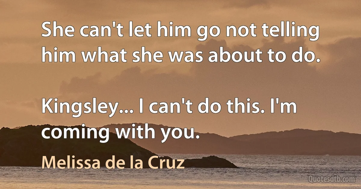 She can't let him go not telling him what she was about to do.

Kingsley... I can't do this. I'm coming with you. (Melissa de la Cruz)