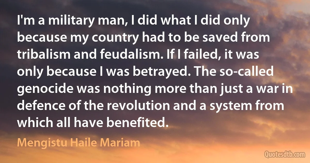 I'm a military man, I did what I did only because my country had to be saved from tribalism and feudalism. If I failed, it was only because I was betrayed. The so-called genocide was nothing more than just a war in defence of the revolution and a system from which all have benefited. (Mengistu Haile Mariam)