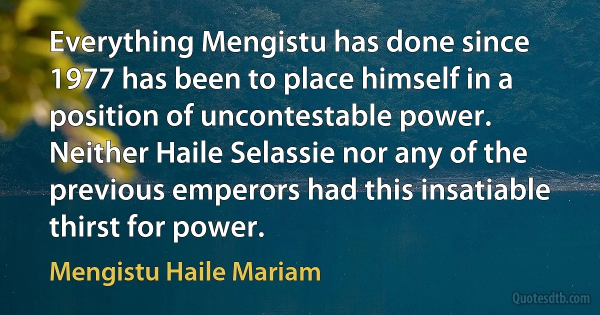 Everything Mengistu has done since 1977 has been to place himself in a position of uncontestable power. Neither Haile Selassie nor any of the previous emperors had this insatiable thirst for power. (Mengistu Haile Mariam)