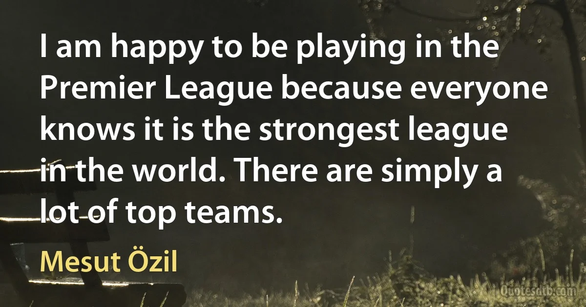 I am happy to be playing in the Premier League because everyone knows it is the strongest league in the world. There are simply a lot of top teams. (Mesut Özil)