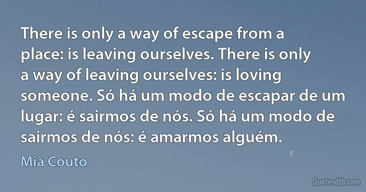 There is only a way of escape from a place: is leaving ourselves. There is only a way of leaving ourselves: is loving someone. Só há um modo de escapar de um lugar: é sairmos de nós. Só há um modo de sairmos de nós: é amarmos alguém. (Mia Couto)