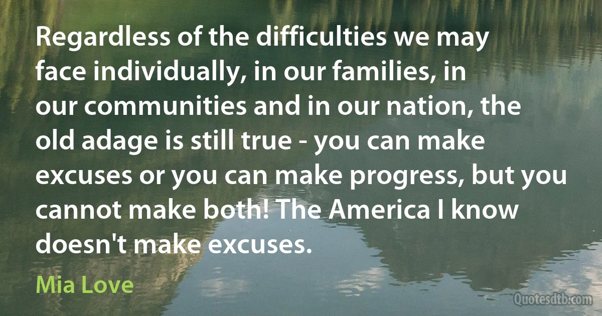 Regardless of the difficulties we may face individually, in our families, in our communities and in our nation, the old adage is still true - you can make excuses or you can make progress, but you cannot make both! The America I know doesn't make excuses. (Mia Love)