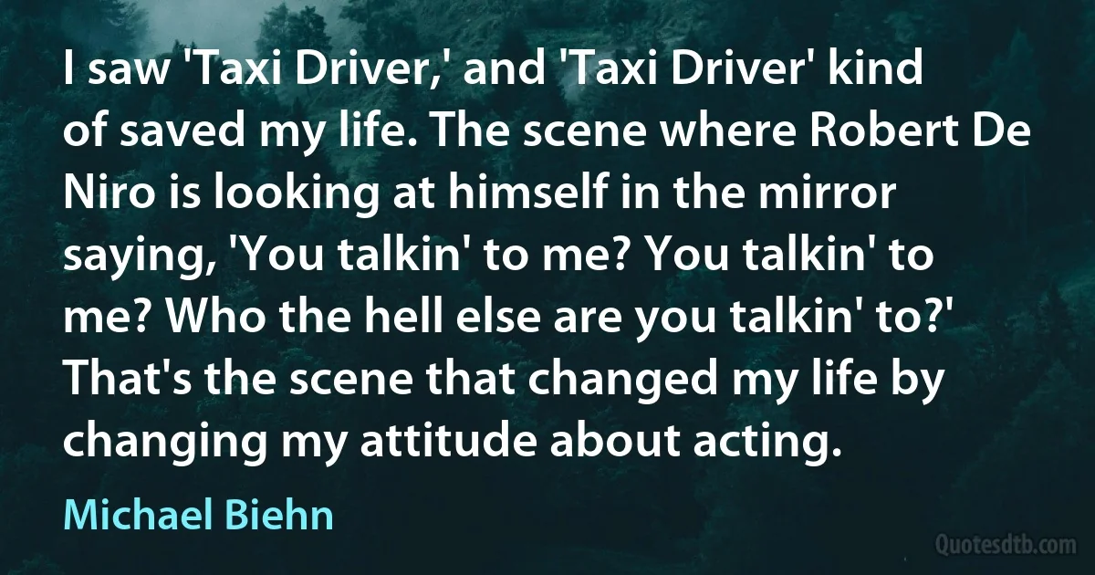 I saw 'Taxi Driver,' and 'Taxi Driver' kind of saved my life. The scene where Robert De Niro is looking at himself in the mirror saying, 'You talkin' to me? You talkin' to me? Who the hell else are you talkin' to?' That's the scene that changed my life by changing my attitude about acting. (Michael Biehn)