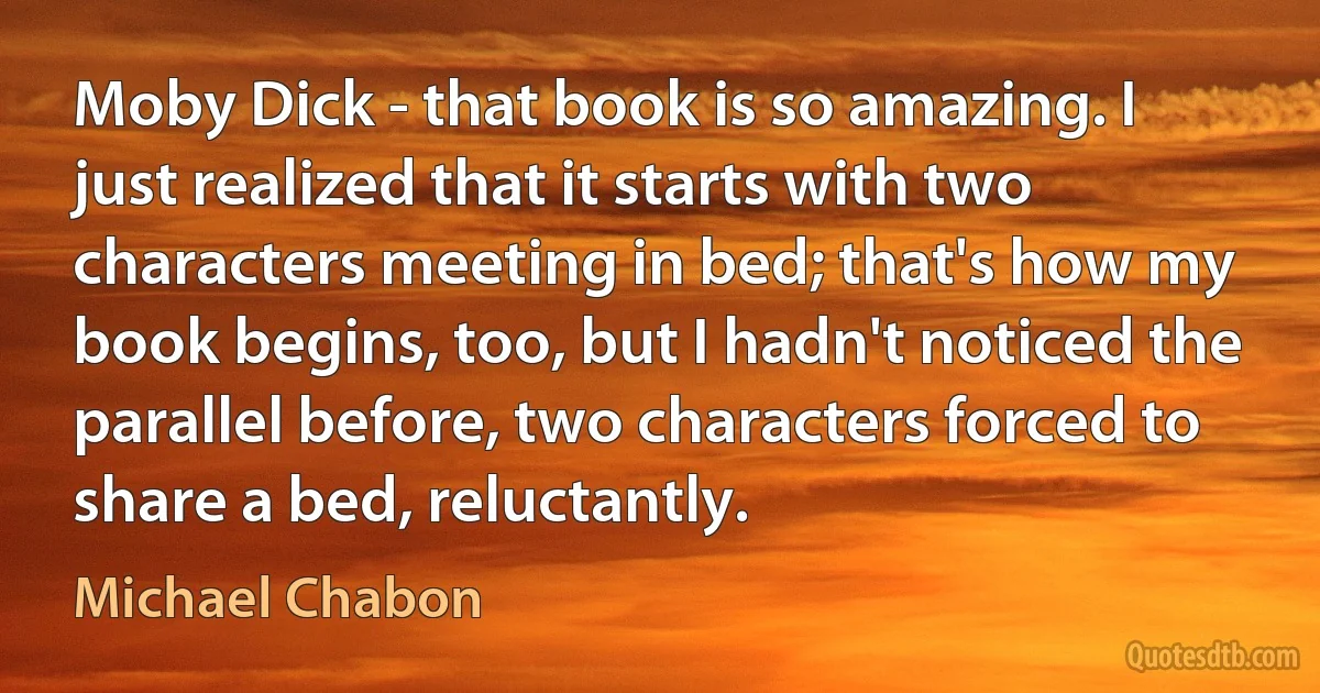 Moby Dick - that book is so amazing. I just realized that it starts with two characters meeting in bed; that's how my book begins, too, but I hadn't noticed the parallel before, two characters forced to share a bed, reluctantly. (Michael Chabon)