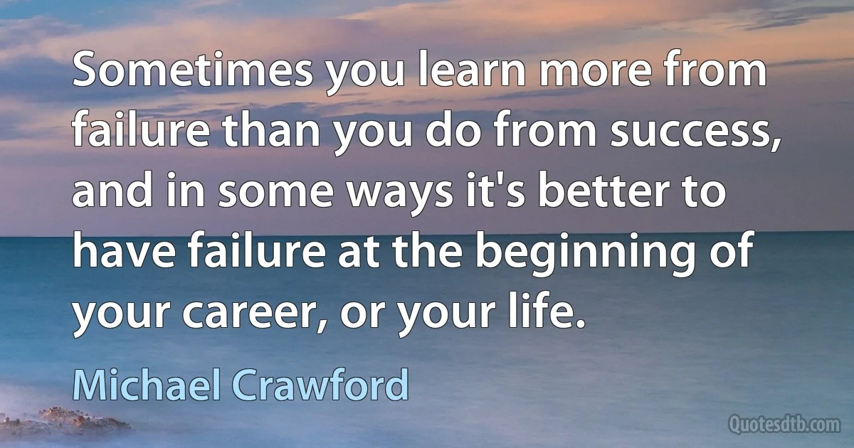 Sometimes you learn more from failure than you do from success, and in some ways it's better to have failure at the beginning of your career, or your life. (Michael Crawford)