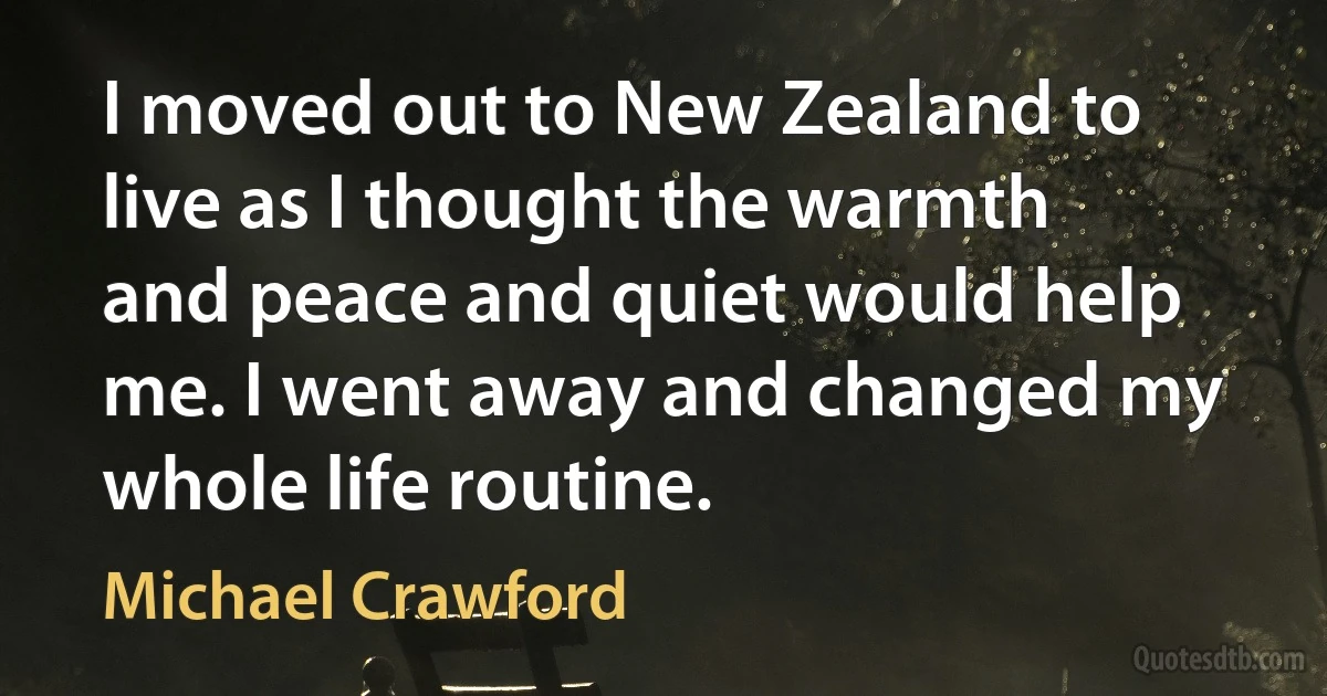 I moved out to New Zealand to live as I thought the warmth and peace and quiet would help me. I went away and changed my whole life routine. (Michael Crawford)