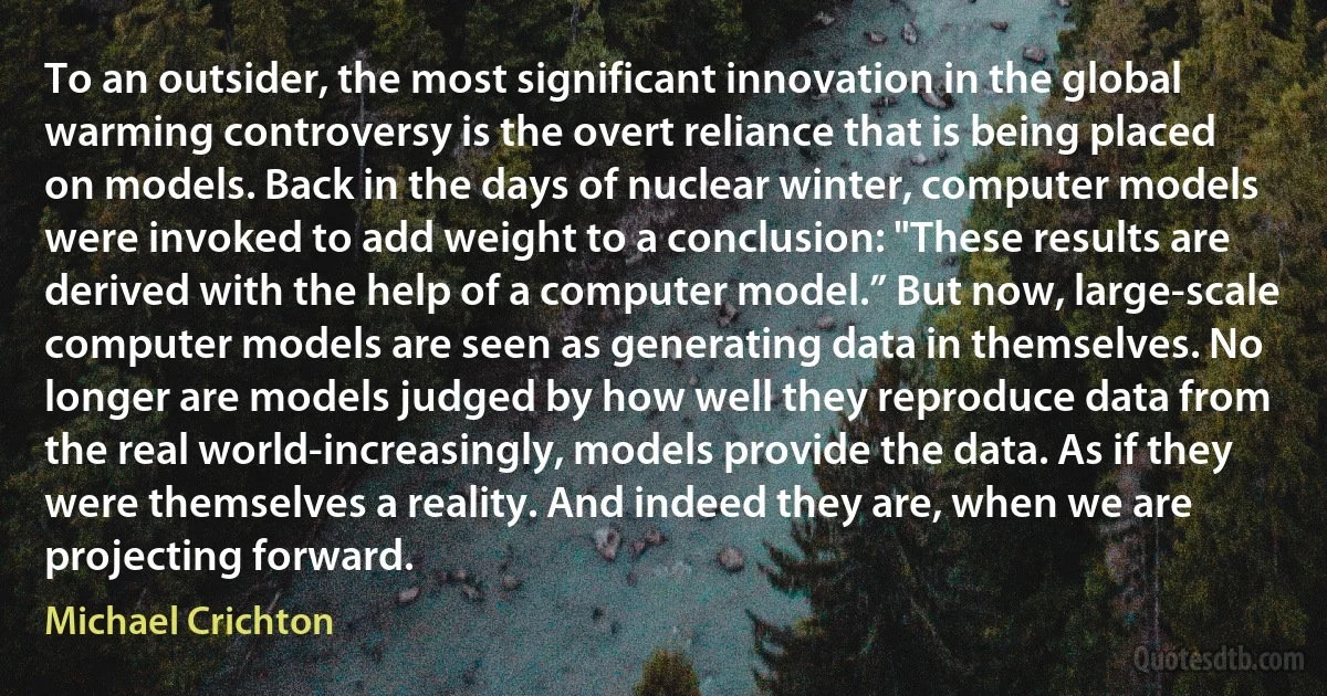 To an outsider, the most significant innovation in the global warming controversy is the overt reliance that is being placed on models. Back in the days of nuclear winter, computer models were invoked to add weight to a conclusion: "These results are derived with the help of a computer model.” But now, large-scale computer models are seen as generating data in themselves. No longer are models judged by how well they reproduce data from the real world-increasingly, models provide the data. As if they were themselves a reality. And indeed they are, when we are projecting forward. (Michael Crichton)