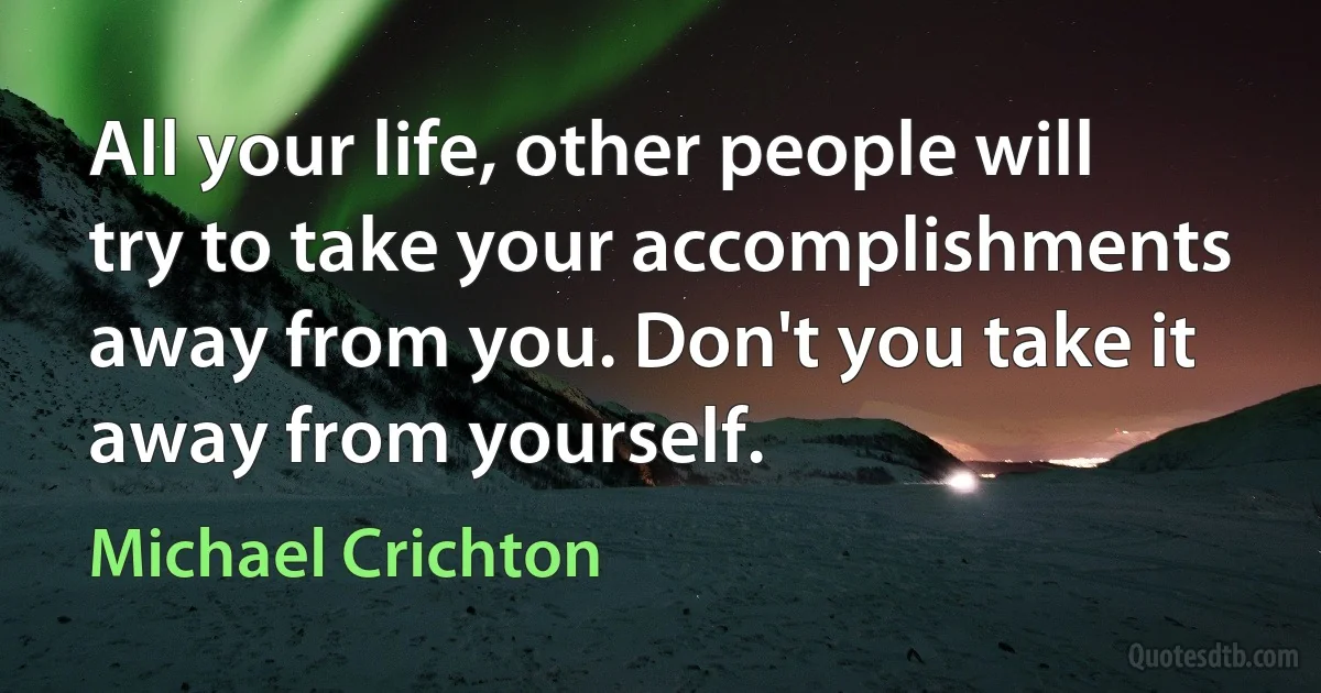 All your life, other people will try to take your accomplishments away from you. Don't you take it away from yourself. (Michael Crichton)