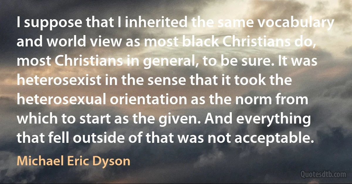 I suppose that I inherited the same vocabulary and world view as most black Christians do, most Christians in general, to be sure. It was heterosexist in the sense that it took the heterosexual orientation as the norm from which to start as the given. And everything that fell outside of that was not acceptable. (Michael Eric Dyson)