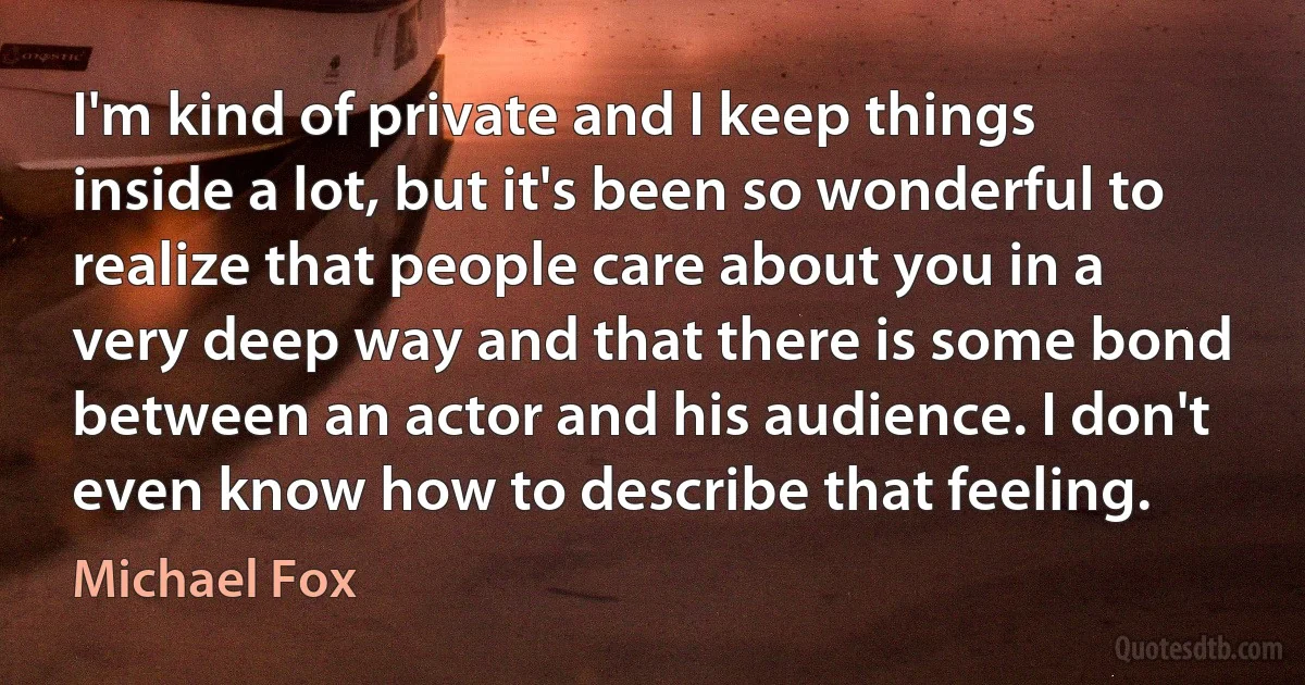 I'm kind of private and I keep things inside a lot, but it's been so wonderful to realize that people care about you in a very deep way and that there is some bond between an actor and his audience. I don't even know how to describe that feeling. (Michael Fox)