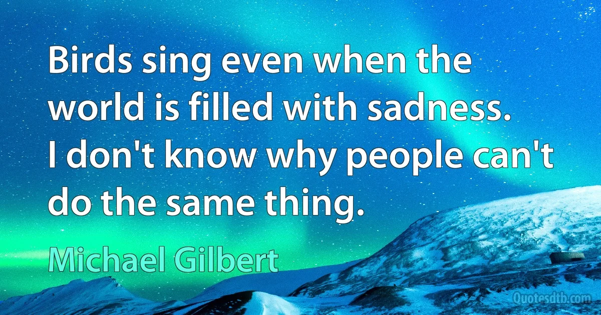 Birds sing even when the world is filled with sadness. I don't know why people can't do the same thing. (Michael Gilbert)