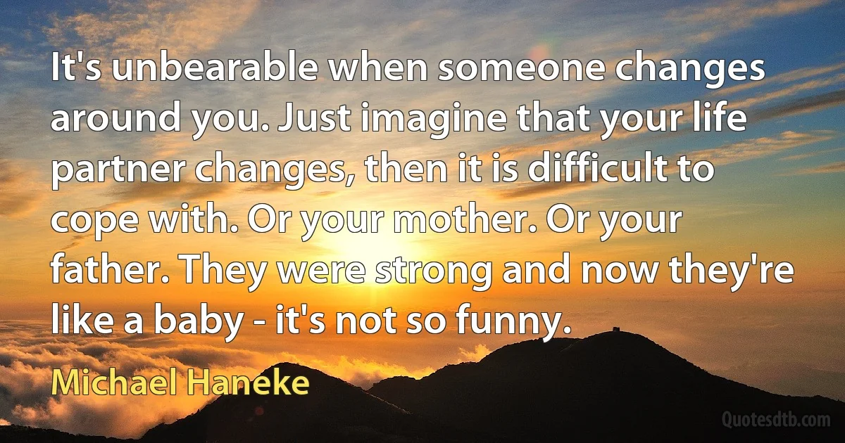 It's unbearable when someone changes around you. Just imagine that your life partner changes, then it is difficult to cope with. Or your mother. Or your father. They were strong and now they're like a baby - it's not so funny. (Michael Haneke)