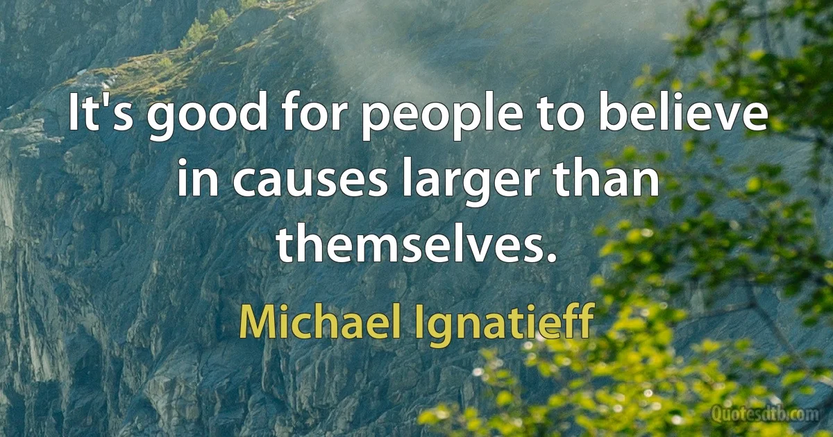 It's good for people to believe in causes larger than themselves. (Michael Ignatieff)