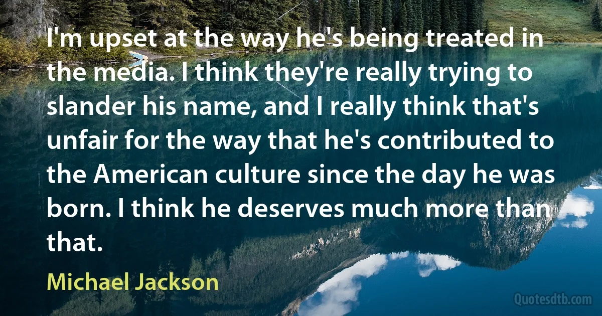 I'm upset at the way he's being treated in the media. I think they're really trying to slander his name, and I really think that's unfair for the way that he's contributed to the American culture since the day he was born. I think he deserves much more than that. (Michael Jackson)