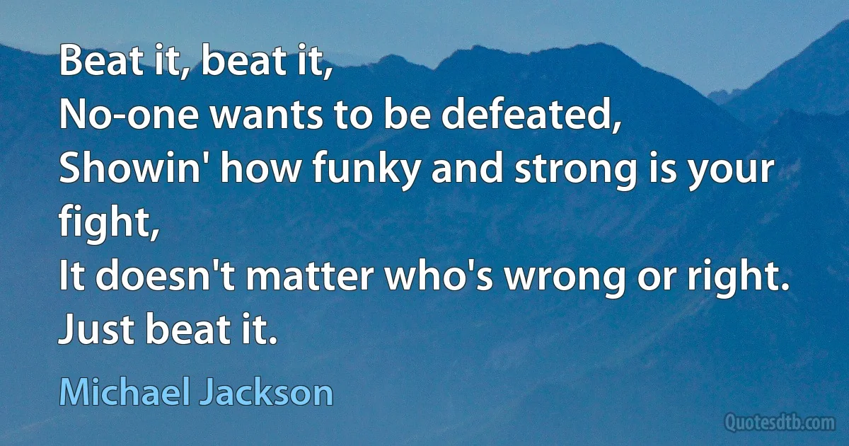 Beat it, beat it,
No-one wants to be defeated,
Showin' how funky and strong is your fight,
It doesn't matter who's wrong or right.
Just beat it. (Michael Jackson)